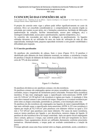 Departamento de Engenharia de Estruturas e Geotécnica da Escola Politécnica da USP
Dimensionamento de estruturas de aço
PEF 2402
97
5 CONCEPÇÃO DAS CONEXÕES DE AÇO
Texto extraído do livro “Estruturas de aço de edifícios - Aspectos tecnológicos e de concepção” de Valdir Pignatta Silva e Fabio
Domingos Pannoni. Editora: Edgard Blucher. 2010.
O projeto da conexão entre vigas e pilares pode influir significativamente no custo da
estrutura. Deve ser concebido considerando-se: o comportamento da conexão (rígida ou
articulada, por contato ou por atrito, etc.), limitações construtivas, facilidade de fabricação
(padronização de soluções, facilitar automatização, acesso para soldagem, etc.) e
montagem (simplicidade, acesso para o parafusamento, suportes temporários, etc.).
As conexões são executadas por meio de soldagem ou parafusamento. As ligações
rebitadas deixaram de ser utilizadas há anos em razão de: utilização de mão de obra
especializada, instalação lenta, pequena capacidade resistente e com grande variabilidade e
dificuldade para inspeção.
5.1 Conexões parafusadas
Os parafusos são constituídos de cabeça, fuste e rosca (Figura 10.1). O parafuso é
identificado pelo diâmetro do fuste (diâmetro nominal), no entanto, a resistência à tração
do parafuso é função do diâmetro do fundo de rosca (diâmetro efetivo). A área efetiva vale
cerca de 75% da área nominal.
Figura 5.1- Parafuso.
Os parafusos dividem-se em: parafusos comuns e de alta resistência.
Os parafusos comuns são empregados apenas em peças secundárias, como: guarda-corpos,
corrimãos, terças e longarinas de fechamento pouco solicitadas. Possuem baixa resistência
mecânica. O tipo mais empregado segue a especificação norte-americana ASTM A307
com 41,5 kN/cm2
(4.150 kgf/cm2
) de resistência à ruptura por tração. A instalação é feita
com chave manual comum e sem controle de torque. Despreza-se a eventual resistência por
atrito entre as chapas conectadas, permitindo-se, portanto, a movimentação entre elas.
Os parafusos de alta resistência são empregados nas ligações de maior responsabilidade. O
tipo mais utilizado segue a especificação norte-americana ASTM A-325 com resistência à
ruptura por tração de 82,5 kN/cm2
para parafusos com diâmetro inferior ou igual a 25,4
mm e 72,5 kN/cm2
para parafusos com maior diâmetro. Por causa da maior resistência,
usam-se menos parafusos por ligação e, por decorrência, menores chapas de ligação. O
parafuso de alta resistência deve ter torque controlado. Após um aperto inicial empregando
chave comum, aplica-se o torque, cujo controle pode ser feito por torquímetro ou chave
pneumática. Esses equipamentos devem ser calibrados diariamente conforme prescrições
normativas. Alternativamente, o torque pode ser avaliado controlando-se a rotação da
porca.
O torque aplicado causa uma força normal entre as chapas, permitindo, assim, considerar o
 