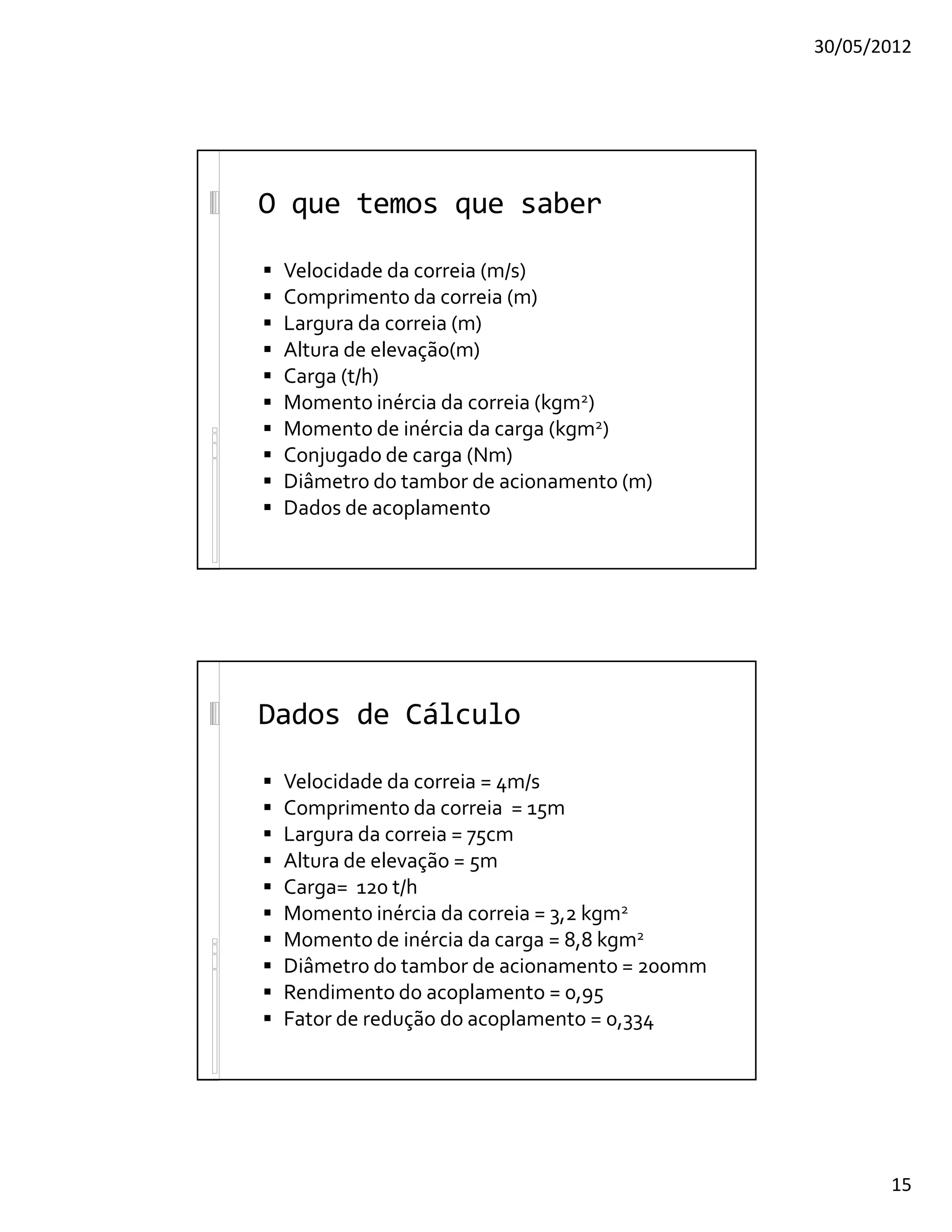 30/05/2012
15
O que temos que saber
 Velocidade da correia (m/s)
 Comprimento da correia (m)
 Largura da correia (m)
 Altura de elevação(m)
 Carga (t/h)
 Momento inércia da correia (kgm2)
 Momento de inércia da carga (kgm2)
 Conjugado de carga (Nm)
 Diâmetro do tambor de acionamento (m)
 Dados de acoplamento
Dados de Cálculo
 Velocidade da correia = 4m/s
 Comprimento da correia = 15m
 Largura da correia = 75cm
 Altura de elevação = 5m
 Carga= 120 t/h
 Momento inércia da correia = 3,2 kgm2
 Momento de inércia da carga = 8,8 kgm2
 Diâmetro do tambor de acionamento = 200mm
 Rendimento do acoplamento = 0,95
 Fator de redução do acoplamento = 0,334
 