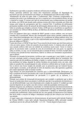 10
Esclarecemos que todos os projetos modernos utilizam esta estratégia.
Porém, queremos enfatizar que temos dois mecanismos principais de degradação do
pavimento que são os trincamentos por fadiga e os afundamentos de trilha de roda (ATR).
Afundamento de trilha de rodas então é cisalhamento? Não. Conforme compreendido na
mecânica dos solos é um cisalhamento que leva o material até a sua resistência última, até que
o material se rompa. É comum este tipo de acontecimento mais corriqueiramente em parada
de ônibus, em CBUQ mal dosado onde a pintura externa não é bem executada, nos finais das
rampas pelo tempo de carregamento que faz o material fluir. O problema de deformação
permanente também cíclico de acúmulo de deformações plásticas não só no subleito, mas em
todas as camadas que compõe a estrutura. Então o ATR que vai se manifestar na superfície é
um somatório do ATR do CBUQ, da Base, da Sub-base, do reforço de sub-base e do subleito,
por exemplo.
Com isso podemos dizer que o método do DNIT garante o nosso subleito, mas em outras
camadas não é considerado. Mesmo não considerando nestas outras camadas, podemos dizer
que a falta desta consideração não é tão grave, já os problemas de fadiga podemos dizer sim
que é mais grave e, portanto, o que se tem experimentado nestes últimos anos é o problema
grave de fadiga no CBUQ’s.
E para não trincar o CBUQ? O que fazer? Esse conceito de pavimento que não trinca pode ser
visto em outros países. Como um conceito de pavimento eterno. A resposta está em aplicar
uma camada embaixo dele com um módulo de resiliência muito maior. Assim se muda a
gênese do pavimento onde a camada de cima de revestimento não será quem vai suportar
todas as tensões, ou seja, vai ser transmitida para a camada de baixo. Um bom exemplo disso
é utilizar uma camada de base betuminosa, todavia se esbarra em limitadores orçamentários,
aqui no Brasil.
Pensando em camadas de pavimento, verifica-se que a camada que é mais rígida é a que vai
ser mais solicitada, porém se houver rigidez essa camada também deve ter resistência. Em
materiais que não tem problemas de fadiga, a rigidez é a melhor solução, já para materiais que
tem problemas de fadiga, depende da análise mecânica do pavimento como um todo, onde
todas as camadas têm sua participação no todo, inclusive o subleito deve ser levado em conta.
Isso se dá de uma forma simples de entender, pois se pensarmos que um material mesmo
sendo rígido e resistente, se for aplicado no meio de materiais ruins, não suportará e quebrará,
pois estará suportando todas as tensões sozinho.
Aqui falamos de outra propriedade dos materiais que é a deformabilidade. Destacamos que
hoje o problema de nossos pavimentos não é mais de resistência e sim de deformabilidade. O
que condiciona o comportamento do pavimento é o quanto ele se deforma, é a
deformabilidade.
Pensado num projeto de restauração de pavimento, por exemplo, o parâmetro que se deve
buscar no campo para fazer esse projeto é a deflexão, que não é um parâmetro de resistência e
sim de deformabilidade e que está relacionada com a rigidez do material. É verdade que todo
material depende da sua rigidez, mas não só disso, senão das qualidades intrínsecas dele.
Portanto chegamos nos problemas encontrados no método brasileiro de dimensionamento de
pavimento. O método que utilizamos até hoje desenvolvido pelo Eng. Murillo Lopes de Sousa
foi calcado num conceito de resistência ao cisalhamento e também na deformação plástica
causada pelo cisalhamento e bem resolvido por ele, mas quando ele desenvolveu esse método
não havia ainda o conceito de fadiga e entendemos porque ele não colocou essa variável no
seu método.
A seguir segue uma comparação de dimensionamento de pavimentos pelo método Empírico
do Extinto DNER e outro pelo método Mecanístico-Empírico (ME) utilizando modelo
semelhante através do software SisPavBR – v.2.1.3.0 – Versão disponível para testes.
 