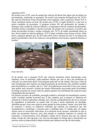 2
Argentina (103ª).
De acordo com a CNT, mais da metade das rodovias do Brasil têm algum tipo de defeito na
pavimentação, sinalização ou geometria. De acordo com pesquisa divulgada por ela, 58,2%
das rodovias brasileiras foram classificadas como regulares, ruim ou péssima. Outras 41,8 %
foram consideras ótimas ou boas. De acordo com a CNT, a região Nordeste é a que tem as
piores condições de pavimento. A pesquisa avaliou 103 mil quilômetros de estradas e
abrangeu toda a malha de rodovias federais e as principais rodovias estaduais pavimentadas,
incluindo trechos concedidos à iniciativa privada. De acordo com a pesquisa, os trechos que
foram privatizados tiveram a melhor avaliação com 78,7% da malha considerada ótima ou
boa. Já em relação às rodovias públicas, 32,9 % foram avaliadas como ótimas ou boas. Além
disso, a pesquisa apontou que, de 2015 para 2016, houve aumento de 26,6 % no número de
pontos considerados críticos nas rodovias, com problemas como buracos, queda de barreiras e
erosões1
.
Figura 1 Figura 2
Fonte: CNT 2016.
Se de acordo com a pesquisa 58,2% das rodovias brasileiras foram classificadas como
regulares, ruins ou péssimas, então podemos afirmar que isso se deve por problemas de
execução ou conservação delas? Essa pergunta pode não ser tão simples. Será que a falta de
uma metodologia mais analítica de dimensionamento de pavimentos não corrobora também
para tal problema ou o melhor, não é o “start” do problema por assim dizer? Sim, com certeza
uma análise mais racional e realista das tensões deformações provocadas pelas diversidades
do tráfego existente nas nossas rodovias, poderia apontar sua contribuição tão expressiva para
a degradação dos pavimentos.
Um projeto executivo de qualidade, pressupõe também a utilização de metodologias corretas,
senão o produto também acarretará erro. É fato, também, que os projetos se esbarram em
normativos e técnicas aplicadas a décadas sem o devido acompanhamento das novas técnicas
de engenharias já praticadas no mundo todo. O tema é muito importante ser abordado,
sobretudo porque existe uma carência muito grande de bons projetos, muitas vezes pela falta
de conceitos e técnica ao elaborá-lo sobretudo por esbarrar em normativos que não
acompanharam a tecnologia e conceitos para a realidade atual. É verdade que, em alguns
setores como as concessões rodoviárias, já se praticam novas técnicas, sobretudo no que se
refere aos pavimentos flexíveis, pois, para atender as condições impostas no contrato de
concessão, a Concessionária vê-se obrigada a adotar novas técnicas para que sua rodovia
atinja o tempo de vida esperado e em vista da interrupção no tráfego para a manutenção ser
onerosa, torna-se imprescindível adotar métodos que reduzam esse tipo de intervenção.
1
Redação Pop Mundi de 27/10/2016.
 