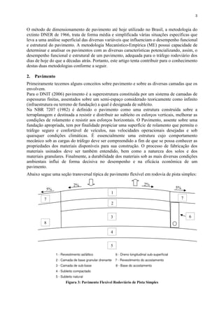 3
5%
2%
5%
2%
O método de dimensionamento de pavimento até hoje utilizado no Brasil, a metodologia do
extinto DNER de 1966, trata de forma média e simplificada várias situações específicas que
leva a uma análise superficial das diversas variáveis que influenciam o desempenho funcional
e estrutural do pavimento. A metodologia Mecanístico-Empírica (ME) possui capacidade de
determinar e analisar os pavimentos com as diversas características potencializando, assim, o
desempenho funcional e estrutural de um pavimento, adequada para o tráfego rodoviário dos
dias de hoje do que a décadas atrás. Portanto, este artigo tenta contribuir para o conhecimento
destas duas metodologias conforme a seguir.
2. Pavimento
Primeiramente tecemos alguns conceitos sobre pavimento e sobre as diversas camadas que os
envolvem.
Para o DNIT (2006) pavimento é a superestrutura constituída por um sistema de camadas de
espessuras finitas, assentados sobre um semi-espaço considerado teoricamente como infinito
(infraestrutura ou terreno de fundação) a qual é designada de subleito.
Na NBR 7207 (1982) é definido o pavimento como uma estrutura construída sobre a
terraplanagem e destinada a resistir e distribuir ao subleito os esforços verticais, melhorar as
condições de rolamento e resistir aos esforços horizontais. O Pavimento, assente sobre uma
fundação apropriada, tem por finalidade propiciar uma superfície de rolamento que permita o
tráfego seguro e confortável de veículos, nas velocidades operacionais desejadas e sob
quaisquer condições climáticas. É essencialmente uma estrutura cujo comportamento
mecânico sob as cargas do tráfego deve ser compreendido a fim de que se possa conhecer as
propriedades dos materiais disponíveis para sua construção. O processo de fabricação dos
materiais usinados deve ser também entendido, bem como a natureza dos solos e dos
materiais granulares. Finalmente, a durabilidade dos materiais sob as mais diversas condições
ambientais influi de forma decisiva no desempenho e na eficácia econômica de um
pavimento.
Abaixo segue uma seção transversal típica de pavimento flexível em rodovia de pista simples:
Figura 3: Pavimento Flexível Rodoviário de Pista Simples
2
3
4
5
8
1
7 7
6
 