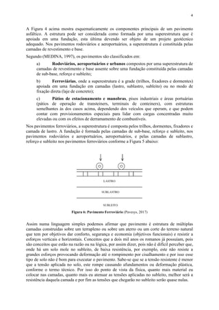 4
A Figura 4 acima mostra esquematicamente os componentes principais de um pavimento
asfáltico. A estrutura pode ser considerada como formada por uma superestrutura que é
apoiada em uma fundação, esta última devendo ser objeto de um projeto geotécnico
adequado. Nos pavimentos rodoviários e aeroportuários, a superestrutura é constituída pelas
camadas de revestimento e base.
Segundo (MEDINA, 1997), os pavimentos são classificados em:
a) Rodoviários, aeroportuários e urbanos compostos por uma superestrutura de
camadas de revestimento e base assente sobre uma fundação constituída pelas camadas
de sub-base, reforço e subleito;
b) Ferroviárias, onde a superestrutura é a grade (trilhos, fixadores e dormentes)
apoiada em uma fundação em camadas (lastro, sublastro, subleito) ou no modo de
fixação direta (laje de concreto);
c) Pátios de estacionamento e manobras, pisos industriais e áreas portuárias
(pátios de operação de transteiners, terminais de conteiners), com estruturas
semelhantes às dos casos acima, dependendo dos veículos que operam, e que podem
contar com provisionamentos especiais para lidar com cargas concentradas muito
elevadas ou com os efeitos de derramamento de combustíveis.
Nos pavimentos ferroviários, a superestrutura é composta pelos trilhos, dormentes, fixadores e
camada de lastro. A fundação é formada pelas camadas de sub-base, reforço e subleito, nos
pavimentos rodoviários e aeroportuários, aeroportuários, e pelas camadas de sublastro,
reforço e subleito nos pavimentos ferroviários conforme a Figura 5 abaixo:
Figura 6: Pavimento Ferroviário (Pavesys, 2017)
Assim numa linguagem simples podemos afirmar que pavimento é estrutura de múltiplas
camadas construídas sobre um terrapleno ou sobre um aterro ou um corte do terreno natural
que tem por objetivos dar conforto, segurança e economia (objetivos funcionais) e resistir a
esforços verticais e horizontais. Conceitos que a dois mil anos os romanos já possuíam, pois
são conceitos que estão na razão ou na lógica, por assim dizer, pois não é difícil perceber que,
onde há um solo mole no subleito, de baixa resistência, por exemplo, este não resiste a
grandes esforços provocando deformação até o rompimento por cisalhamento e por isso esse
tipo de solo não é bom para executar o pavimento. Sabe-se que se a tensão resistente é menor
que a tensão aplicada no solo, este rompe causando afundamentos ou deformação plástica,
conforme o termo técnico. Por isso do ponto de vista da física, quanto mais material eu
colocar nas camadas, quanto mais eu atenuar as tensões aplicadas no subleito, melhor será a
resistência daquela camada e por fim as tensões que chegarão no subleito serão quase nulas.
 