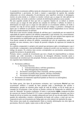5
A camada de revestimento asfáltico (pista de rolamento) tem como funções principais o de: a)
impermeabilizar o pavimento, de modo a manter a capacidade de suporte das camadas
subjacentes em níveis adequados; b) providenciar uma superfície resistente à derrapagem,
mesmo em pista úmida e; c) reduzir as tensões verticais que as cargas de roda aplicam na
camada de base, de modo a controlar o acúmulo de deformações plásticas nessa camada.
Há uma segunda camada de base que tem as seguintes funções de: a) reduzir as tensões
verticais que as cargas de roda aplicam nas camadas de sub-base e subleito; b) reduzir as
deformações de tração que as cargas de roda aplicam ao revestimento asfáltico, de modo a
extender sua vida de serviço quanto ao trincamento por fadiga; c) permitir a drenagem de
águas que se infiltrem no pavimento, através de drenos laterais longitudinais ou na vertical,
para uma camada drenante na sub-base.
Pode haver uma terceira camada chamada de sub-base que é constituída por um material de
capacidade de suporte superior à do subleito compactado e cuja inclusão visa, essencialmente,
permitir reduções na espessura da camada de base, a qual é de custo unitário bem superior aos
solos granulares ou estabilizados que são comumente utilizados em sub-bases.
Uma quarta camada de reforço do subleito, constituída por solo de empréstimo, pode estar
presente em uma estrutura, com a função de permitir reduções de espessura da camada de
sub-base.
Já o subleito compactado é o próprio solo natural que permanece após a terraplenagem e que é
escarificado e compactado a uma profundidade e energia de acordo com sua natureza e com o
tráfego de projeto. Os critérios mais severos correspondem aos pavimentos aeroportuários,
quando há aeronaves de grande porte.
Portanto, temos a camada de revestimento que tem a função de impermeabilizar as demais
camadas que estão associadas a mecanismos de drenagem eficientes trazendo assim a
manutenção da resistência por eles projetada. Portanto, os pavimentos podem ser classificados
nos seguintes tipos fundamentais:
 Pavimentos asfálticos:
i. Pavimentos flexíveis:
a. Convencionais (base e sub-base granulares);
b. Deep-Strength (base betuminosa);
ii. Pavimentos semirrígidos (base cimentada, sub-base granular);
iii. Pavimentos invertidos (base granular, sub-base cimentada);
iv. Pavimentos full-depth (todas as camadas são betuminosas).
 Pavimentos em tratamento superficial (podem ser flexíveis ou semirrígidos);
 Pavimentos de concreto.
Em linhas gerais, dos tipos de pavimentos existentes, um é pavimento flexível que tem
revestimento asfáltico e camada de base granular onde a distribuição das tensões e
deformações, geradas na estrutura pelas cargas de roda do tráfego, se dá de modo que as
camadas de revestimento e base aliviem as tensões verticais de compressão no subleito por
meio da “absorção” de tensões cisalhantes. O outro é o pavimento rígido, composto de placa
de concreto de cimento Portland (C.C.P.) como o principal componente estrutural, que tem a
função de aliviar as tensões nas camadas subjacentes por meio de sua elevada rigidez à flexão,
quando são submetidas a tensões e deformações de tração sob a placa, e estas, por sua vez,
responsáveis pelo seu trincamento por fadiga após um certo número de repetições de carga.
Para termos uma noção do comportamento frente as tensões deformações nos dois tipos de
pavimentos, flexível e rígido, vejam como se dão na Figura 7:
 