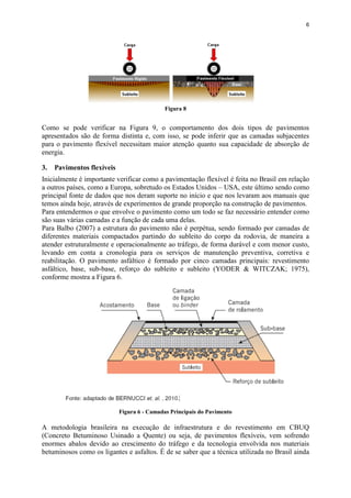 6
Figura 8
Como se pode verificar na Figura 9, o comportamento dos dois tipos de pavimentos
apresentados são de forma distinta e, com isso, se pode inferir que as camadas subjacentes
para o pavimento flexível necessitam maior atenção quanto sua capacidade de absorção de
energia.
3. Pavimentos flexíveis
Inicialmente é importante verificar como a pavimentação flexível é feita no Brasil em relação
a outros países, como a Europa, sobretudo os Estados Unidos – USA, este último sendo como
principal fonte de dados que nos deram suporte no início e que nos levaram aos manuais que
temos ainda hoje, através de experimentos de grande proporção na construção de pavimentos.
Para entendermos o que envolve o pavimento como um todo se faz necessário entender como
são suas várias camadas e a função de cada uma delas.
Para Balbo (2007) a estrutura do pavimento não é perpétua, sendo formado por camadas de
diferentes materiais compactados partindo do subleito do corpo da rodovia, de maneira a
atender estruturalmente e operacionalmente ao tráfego, de forma durável e com menor custo,
levando em conta a cronologia para os serviços de manutenção preventiva, corretiva e
reabilitação. O pavimento asfáltico é formado por cinco camadas principais: revestimento
asfáltico, base, sub-base, reforço do subleito e subleito (YODER & WITCZAK; 1975),
conforme mostra a Figura 6.
Figura 6 - Camadas Principais do Pavimento
A metodologia brasileira na execução de infraestrutura e do revestimento em CBUQ
(Concreto Betuminoso Usinado a Quente) ou seja, de pavimentos flexíveis, vem sofrendo
enormes abalos devido ao crescimento do tráfego e da tecnologia envolvida nos materiais
betuminosos como os ligantes e asfaltos. É de se saber que a técnica utilizada no Brasil ainda
 