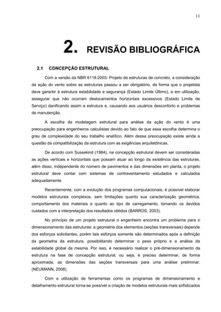 11
2. REVISÃO BIBLIOGRÁFICA
2.1 CONCEPÇÃO ESTRUTURAL
Com a versão da NBR 6118:2003- Projeto de estruturas de concreto, a consideração
da ação do vento sobre as estruturas passou a ser obrigatório, de forma que o projetista
deve garantir à estrutura estabilidade e segurança (Estado Limite Último), e em utilização,
assegurar que não ocorram deslocamentos horizontais excessivos (Estado Limite de
Serviço) danificando assim a estrutura e, causando aos usuários desconforto e problemas
de manutenção.
A escolha da modelagem estrutural para análise da ação do vento é uma
preocupação para engenheiros calculistas devido ao fato de que essa escolha determina o
grau de complexidade do seu trabalho analítico. Além dessa preocupação existe ainda a
questão da compatibilização da estrutura com as exigências arquitetônicas.
De acordo com Sussekind (1984), na concepção estrutural devem ser consideradas
as ações verticais e horizontais que possam atuar ao longo da existência das estruturas,
além disso, independente do número de pavimentos e das dimensões em planta, o projeto
estrutural deve contar com sistemas de contraventamento estudados e calculados
adequadamente.
Recentemente, com a evolução dos programas computacionais, é possível elaborar
modelos estruturais complexos, sem limitações quanto sua caracterização geométrica,
comportamento dos materiais e quanto ao tipo de carregamento, tomando os devidos
cuidados com a interpretação dos resultados obtidos (BARROS, 2003).
No princípio de um projeto estrutural o engenheiro encontra um problema para o
dimensionamento das estruturas: a geometria dos elementos (seções transversais) depende
dos esforços solicitantes, porém tais esforços somente são determinados após a definição
da geometria da estrutura, possibilitando determinar o peso próprio e a análise da
estabilidade global da mesma. Por isso, é necessário realizar o pré-dimensionamento da
estrutura na fase de concepção estrutural, ou seja, é preciso determinar, de forma
aproximada, as dimensões das seções transversais para uma análise preliminar.
(NEUMANN, 2008).
Com a utilização de ferramentas como os programas de dimensionamento e
detalhamento estrutural torna-se possível a criação de modelos estruturais mais sofisticados
 
