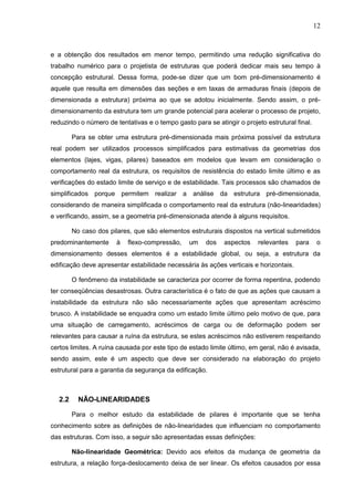 12
e a obtenção dos resultados em menor tempo, permitindo uma redução significativa do
trabalho numérico para o projetista de estruturas que poderá dedicar mais seu tempo à
concepção estrutural. Dessa forma, pode-se dizer que um bom pré-dimensionamento é
aquele que resulta em dimensões das seções e em taxas de armaduras finais (depois de
dimensionada a estrutura) próxima ao que se adotou inicialmente. Sendo assim, o pré-
dimensionamento da estrutura tem um grande potencial para acelerar o processo de projeto,
reduzindo o número de tentativas e o tempo gasto para se atingir o projeto estrutural final.
Para se obter uma estrutura pré-dimensionada mais próxima possível da estrutura
real podem ser utilizados processos simplificados para estimativas da geometrias dos
elementos (lajes, vigas, pilares) baseados em modelos que levam em consideração o
comportamento real da estrutura, os requisitos de resistência do estado limite último e as
verificações do estado limite de serviço e de estabilidade. Tais processos são chamados de
simplificados porque permitem realizar a análise da estrutura pré-dimensionada,
considerando de maneira simplificada o comportamento real da estrutura (não-linearidades)
e verificando, assim, se a geometria pré-dimensionada atende à alguns requisitos.
No caso dos pilares, que são elementos estruturais dispostos na vertical submetidos
predominantemente à flexo-compressão, um dos aspectos relevantes para o
dimensionamento desses elementos é a estabilidade global, ou seja, a estrutura da
edificação deve apresentar estabilidade necessária às ações verticais e horizontais.
O fenômeno da instabilidade se caracteriza por ocorrer de forma repentina, podendo
ter conseqüências desastrosas. Outra característica é o fato de que as ações que causam a
instabilidade da estrutura não são necessariamente ações que apresentam acréscimo
brusco. A instabilidade se enquadra como um estado limite último pelo motivo de que, para
uma situação de carregamento, acréscimos de carga ou de deformação podem ser
relevantes para causar a ruína da estrutura, se estes acréscimos não estiverem respeitando
certos limites. A ruína causada por este tipo de estado limite último, em geral, não é avisada,
sendo assim, este é um aspecto que deve ser considerado na elaboração do projeto
estrutural para a garantia da segurança da edificação.
2.2 NÃO-LINEARIDADES
Para o melhor estudo da estabilidade de pilares é importante que se tenha
conhecimento sobre as definições de não-linearidades que influenciam no comportamento
das estruturas. Com isso, a seguir são apresentadas essas definições:
Não-linearidade Geométrica: Devido aos efeitos da mudança de geometria da
estrutura, a relação força-deslocamento deixa de ser linear. Os efeitos causados por essa
 