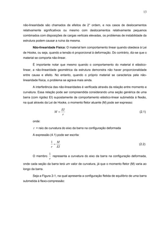 13
não-linearidade são chamados de efeitos de 2° ordem, e nos casos de deslocamentos
relativamente significativos ou mesmo com deslocamentos relativamente pequenos
combinados com disposições de cargas verticais elevadas, os problemas de instabilidade da
estrutura podem causar a ruína da mesma.
Não-linearidade Física: O material tem comportamento linear quando obedece à Lei
de Hooke, ou seja, quando a tensão é proporcional à deformação. Do contrário, diz-se que o
material se comporta não-linear.
É importante notar que mesmo quando o comportamento do material é elástico-
linear, a não-linearidade geométrica da estrutura demonstra não haver proporcionalidade
entre causa e efeito. No entanto, quando o próprio material se caracteriza pela não-
linearidade física, o problema se agrava mais ainda.
A interferência das não-linearidades é verificada através da relação entre momento e
curvatura. Essa relação pode ser compreendida considerando uma seção genérica de uma
barra (com rigidez EI) supostamente de comportamento elástico-linear submetida à flexão,
na qual através da Lei de Hooke, o momento fletor atuante (M) pode ser expresso:
r
EI
M  (2.1)
onde:
r = raio de curvatura do eixo da barra na configuração deformada
A expressão (4.1) pode ser escrita:
EI
M
r

1
(2.2)
O membro
r
1
representa a curvatura do eixo da barra na configuração deformada,
onde cada seção da barra terá um valor de curvatura, já que o momento fletor (M) varia ao
longo da barra.
Seja a Figura 2-1, na qual apresenta a configuração fletida de equilíbrio de uma barra
submetida à flexo-compressão:
 