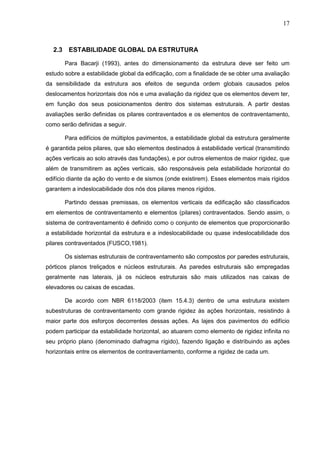 17
2.3 ESTABILIDADE GLOBAL DA ESTRUTURA
Para Bacarji (1993), antes do dimensionamento da estrutura deve ser feito um
estudo sobre a estabilidade global da edificação, com a finalidade de se obter uma avaliação
da sensibilidade da estrutura aos efeitos de segunda ordem globais causados pelos
deslocamentos horizontais dos nós e uma avaliação da rigidez que os elementos devem ter,
em função dos seus posicionamentos dentro dos sistemas estruturais. A partir destas
avaliações serão definidas os pilares contraventados e os elementos de contraventamento,
como serão definidas a seguir.
Para edifícios de múltiplos pavimentos, a estabilidade global da estrutura geralmente
é garantida pelos pilares, que são elementos destinados à estabilidade vertical (transmitindo
ações verticais ao solo através das fundações), e por outros elementos de maior rigidez, que
além de transmitirem as ações verticais, são responsáveis pela estabilidade horizontal do
edifício diante da ação do vento e de sismos (onde existirem). Esses elementos mais rígidos
garantem a indeslocabilidade dos nós dos pilares menos rígidos.
Partindo dessas premissas, os elementos verticais da edificação são classificados
em elementos de contraventamento e elementos (pilares) contraventados. Sendo assim, o
sistema de contraventamento é definido como o conjunto de elementos que proporcionarão
a estabilidade horizontal da estrutura e a indeslocabilidade ou quase indeslocabilidade dos
pilares contraventados (FUSCO,1981).
Os sistemas estruturais de contraventamento são compostos por paredes estruturais,
pórticos planos treliçados e núcleos estruturais. As paredes estruturais são empregadas
geralmente nas laterais, já os núcleos estruturais são mais utilizados nas caixas de
elevadores ou caixas de escadas.
De acordo com NBR 6118/2003 (item 15.4.3) dentro de uma estrutura existem
subestruturas de contraventamento com grande rigidez às ações horizontais, resistindo à
maior parte dos esforços decorrentes dessas ações. As lajes dos pavimentos do edifício
podem participar da estabilidade horizontal, ao atuarem como elemento de rigidez infinita no
seu próprio plano (denominado diafragma rígido), fazendo ligação e distribuindo as ações
horizontais entre os elementos de contraventamento, conforme a rigidez de cada um.
 