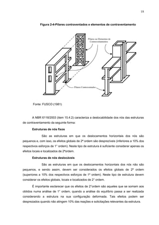 18
Figura 2-4-Pilares contraventados e elementos de contraventamento
Fonte: FUSCO (1981)
A NBR 6118/2003 (item 15.4.2) caracteriza a deslocabilidade dos nós das estruturas
de contraventamento da seguinte forma:
Estruturas de nós fixos
São as estruturas em que os deslocamentos horizontais dos nós são
pequenos e, com isso, os efeitos globais de 2ª ordem são desprezíveis (inferiores a 10% dos
respectivos esforços de 1° ordem). Neste tipo de estrutura é suficiente considerar apenas os
efeitos locais e localizados de 2ªordem.
Estruturas de nós deslocáveis
São as estruturas em que os deslocamentos horizontais dos nós não são
pequenos, e sendo assim, devem ser considerados os efeitos globais de 2ª ordem
(superiores a 10% dos respectivos esforços de 1º ordem). Neste tipo de estrutura devem
considerar os efeitos globais, locais e localizados de 2° ordem.
É importante esclarecer que os efeitos de 2°ordem são aqueles que se somam aos
obtidos numa análise de 1° ordem, quando a análise do equilíbrio passa a ser realizada
considerando a estrutura na sua configuração deformada. Tais efeitos podem ser
desprezados quando não atingem 10% das reações e solicitações relevantes da estrutura.
 