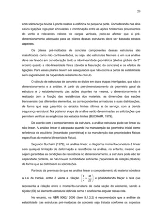 20
com sobrecarga devido à ponte rolante e edifícios de pequeno porte. Considerando nos dois
casos ligações viga-pilar articuladas e combinação entre as ações horizontais provenientes
do vento e relevantes valores de cargas verticais, pode-se afirmar que o pré-
dimensionamento adequado para os pilares dessas estruturas deve ser baseado nesses
aspectos.
Os pilares pré-moldados de concreto componentes dessas estruturas são
classificados como não contraventados, ou seja, são estruturas flexíveis e em sua análise
deve ser levado em consideração tanto a não-linearidade geométrica (efeitos globais de 2°
ordem) quanto a não-linearidade física (devido à fissuração do concreto) e os efeitos de
ligações. Para esses pilares devem ser assegurados que não ocorra a perda de estabilidade
nem esgotamento da capacidade resistente de cálculo.
O cálculo de estruturas de concreto se divide em duas etapas interligadas, que são o
dimensionamento e a análise. A partir do pré-dimensionamento da geometria geral da
estrutura e o estabelecimento das ações atuantes na mesma, o dimensionamento é
realizado com a fixação das resistências dos materiais, as dimensões das seções
transversais dos diferentes elementos, as correspondentes armaduras e suas distribuições,
de forma que seja garantido os estados limites últimos e de serviço, com a devida
segurança estrutural. Na posterior etapa de análise serão determinadas as solicitações que
permitem verificar as exigências dos estados limites (BUCHAIM, 1979).
De acordo com o comportamento da estrutura, a análise estrutural pode ser linear ou
não-linear. A análise linear é adequada quando há manutenção da geometria inicial como
referência de equilíbrio (linearidade geométrica) e da manutenção das propriedades físicas
específicas do material (linearidade física).
Segundo Buchaim (1979), na análise linear, o diagrama momento-curvatura é linear
sem qualquer limitação de deformação e resistência na análise, no entanto, mesmo que
sejam garantidas as condições de resistência no dimensionamento, a estrutura pode não ter
capacidade portante, se não houver ductibilidade suficiente (capacidade de rotação plástica)
de forma que se distribuam as solicitações.
Partindo da premissa de que na análise linear o comportamento do material obedece
à Lei de Hooke, então é válida a relação 






EI
M
r
1
e possibilitando traçar a reta que
representa a relação entre o momento-curvatura de cada seção do elemento, sendo a
rigidez (EI) do elemento estrutural definida como o coeficiente angular dessa reta.
No entanto, na NBR 9062/ 2006 (item 5.1.2.2) é recomendado que a análise da
estabilidade das estruturas pré-moldadas de concreto seja tratada conforme os aspectos
 