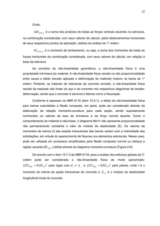 22
Onde:
dTOTM , é a soma dos produtos de todas as forças verticais atuantes na estrutura,
na combinação considerada, com seus valores de cálculo, pelos deslocamentos horizontais
de seus respectivos pontos de aplicação, obtidos da análise de 1° ordem.
dTOTM ,,1 é o momento de tombamento, ou seja, a soma dos momentos de todas as
forças horizontais da combinação considerada, com seus valores de cálculo, em relação à
base da estrutura.
Ao contrário da não-linearidade geométrica, a não-linearidade física é uma
propriedade intrínseca do material. A não-linearidade física resulta na não proporcionalidade
entre causa e efeito (tensão aplicada e deformação do material) mesmo na teoria de 1°
ordem. Portanto, se tratando de estruturas de concreto armado, a não-linearidade física
resulta da resposta não linear do aço e do concreto nos respectivos diagramas de tensão-
deformação, sendo que o concreto é sensível a fatores como a fissuração.
Conforme é expresso na NBR 6118 (item 15.3.1), o efeito da não-linearidade física
para barras submetidas à flexão composta, em geral, pode ser considerado através da
elaboração da relação momento-curvatura para cada seção, sendo supostamente
conhecidos os valores da taxa de armadura e da força normal atuante. Como o
comportamento do material é não-linear, o diagrama Mx1/r não apresenta proporcionalidade
não permanecendo constante o valor do módulo de elasticidade (E). Os valores de
momentos de inércia (I) das seções transversais das barras variam com a intensidade das
solicitações, em virtude do aparecimento de fissuras nos elementos estruturais. Nesse caso,
pode ser utilizada em processos simplificados para flexão composta normal ou oblíqua a
rigidez secante (EI SEC ) obtida através do diagrama momento-curvatura (Figura 2-6).
De acordo com o item 15.7.3 da NBR 6118, para a análise dos esforços globais de 2°
ordem pode ser considerada a não-linearidade física de modo aproximado:
IEEI CISEC 4,0)(  para vigas com ss AA ' e IEEI CISEC 8,0)(  para pilares, onde I é o
momento de inércia da seção transversal de concreto e CIE é o módulo de elasticidade
longitudinal inicial do concreto.
 