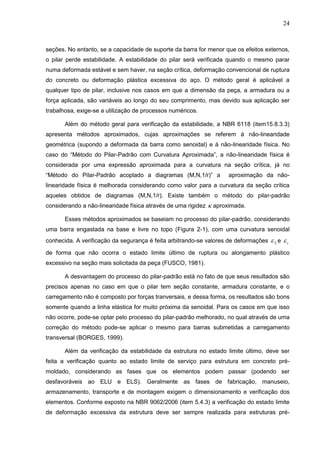 24
seções. No entanto, se a capacidade de suporte da barra for menor que os efeitos externos,
o pilar perde estabilidade. A estabilidade do pilar será verificada quando o mesmo parar
numa deformada estável e sem haver, na seção crítica, deformação convencional de ruptura
do concreto ou deformação plástica excessiva do aço. O método geral é aplicável a
qualquer tipo de pilar, inclusive nos casos em que a dimensão da peça, a armadura ou a
força aplicada, são variáveis ao longo do seu comprimento, mas devido sua aplicação ser
trabalhosa, exige-se a utilização de processos numéricos.
Além do método geral para verificação da estabilidade, a NBR 6118 (item15.8.3.3)
apresenta métodos aproximados, cujas aproximações se referem à não-linearidade
geométrica (supondo a deformada da barra como senoidal) e à não-linearidade física. No
caso do “Método do Pilar-Padrão com Curvatura Aproximada”, a não-linearidade física é
considerada por uma expressão aproximada para a curvatura na seção crítica, já no
“Método do Pilar-Padrão acoplado a diagramas (M,N,1/r)” a aproximação da não-
linearidade física é melhorada considerando como valor para a curvatura da seção crítica
aqueles obtidos de diagramas (M,N,1/r). Existe também o método do pilar-padrão
considerando a não-linearidade física através de uma rigidez  aproximada.
Esses métodos aproximados se baseiam no processo do pilar-padrão, considerando
uma barra engastada na base e livre no topo (Figura 2-1), com uma curvatura senoidal
conhecida. A verificação da segurança é feita arbitrando-se valores de deformações S e c
de forma que não ocorra o estado limite último de ruptura ou alongamento plástico
excessivo na seção mais solicitada da peça (FUSCO, 1981).
A desvantagem do processo do pilar-padrão está no fato de que seus resultados são
precisos apenas no caso em que o pilar tem seção constante, armadura constante, e o
carregamento não é composto por forças tranversais, e dessa forma, os resultados são bons
somente quando a linha elástica for muito próxima da senoidal. Para os casos em que isso
não ocorre, pode-se optar pelo processo do pilar-padrão melhorado, no qual através de uma
correção do método pode-se aplicar o mesmo para barras submetidas a carregamento
transversal (BORGES, 1999).
Além da verificação da estabilidade da estrutura no estado limite último, deve ser
feita a verificação quanto ao estado limite de serviço para estrutura em concreto pré-
moldado, considerando as fases que os elementos podem passar (podendo ser
desfavoráveis ao ELU e ELS). Geralmente as fases de fabricação, manuseio,
armazenamento, transporte e de montagem exigem o dimensionamento e verificação dos
elementos. Conforme exposto na NBR 9062/2006 (item 5.4.3) a verificação do estado limite
de deformação excessiva da estrutura deve ser sempre realizada para estruturas pré-
 