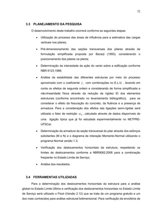 32
3.3 PLANEJAMENTO DA PESQUISA
O desenvolvimento deste trabalho ocorrerá conforme as seguintes etapas:
 Utilização do processo das áreas de influência para a estimativa das cargas
verticais nos pilares;
 Pré-dimensionamento das seções transversais dos pilares através da
formulação simplificada proposta por Bacarji (1993), considerando o
posicionamento dos pilares na planta;
 Determinação da intensidade da ação do vento sobre a edificação conforme
NBR 6123:1988;
 Análise da estabilidade das diferentes estruturas por meio do processo
aproximado com o coeficiente z com combinações no E.L.U. , levando em
conta os efeitos de segunda ordem e considerando de forma simplificada a
não-linearidade física através da redução da rigidez EI dos elementos
estruturais (conforme encontrado no levantamento bibliográfico), para se
considerar o efeito da fissuração do concreto, da fluência e a presença de
armadura. Para a consideração dos efeitos das ligações semi-rígidas será
utilizado o fator de restrição R , calculado através de dados disponíveis de
uma ligação típica que já foi estudada experimentalmente no NETPRE-
UFSCar.
 Determinação da armadura da seção transversal do pilar através dos esforços
solicitantes (M e N) e o diagrama de interação Momento-Normal utilizando o
programa Normal versão 1.3;
 Verificação dos deslocamentos horizontais da estrutura, respeitando os
limites de deslocamentos conforme a NBR9062:2006 para a combinação
freqüente no Estado Limite de Serviço;
 Análise dos resultados.
3.4 FERRAMENTAS UTILIZADAS
Para a determinação dos deslocamentos horizontais da estrutura para a análise
global no Estado Limite Último e verificação dos deslocamentos horizontais no Estado Limite
de Serviço será utilizado o Ftool (Versão 2.12) que se trata de um programa gratuito e um
dos mais conhecidos para análise estrutural bidimensional. Para verificação da envoltória de
 