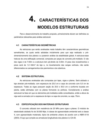 34
4. CARACTERÍSTICAS DOS
MODELOS ESTRUTURAIS
Para o desenvolvimento do trabalho proposto, primeiramente devem ser definidos os
parâmetros relevantes para análise estrutural.
4.1 CARACTERÍSTICAS GEOMÉTRICAS
As estruturas que serão analisadas neste trabalho têm características geométricas
semelhantes, as quais serão adotadas inicialmente para que seja realizado o pré-
dimensionamento dos pilares e a posterior análise da estabilidade global. A estrutura-base
trata-se de uma edificação comercial, composta por peças de concreto pré-moldado. O vão
das vigas é de 7,50m e a estrutura tem pé-direito de 3,50m. O peso dos revestimentos e
pisos será de 1,0 kN/m² de laje e, no levantamento das cargas verticais, não serão
diferenciados os carregamentos dos pavimentos e da cobertura.
4.2 SISTEMA ESTRUTURAL
As estruturas analisadas são compostas por lajes, vigas e pilares. Será adotado a
laje alveolar pré-moldada, com espessura de 20,0 cm e capa de concreto com 5,0 cm de
espessura. Todas as vigas possuem seção de 20,0 x 50,0 cm e conforme locadas em
planta, estão alinhadas com os pilares formando os pórticos. Considerando a análise
estrutural na fase em que os elementos pré-moldados estão consolidados, então a altura da
viga será a somada com a espessura da laje e a capa de concreto, ou seja, 75cm.
4.3 ESPECIFICAÇÃO DOS MATERIAIS ESTRUTURAIS
O concreto utilizado tem resistência de 25 MPa para vigas e pilares. O módulo de
elasticidade adotado foi de 30.000 Mpa. A classe de agressividade ambiental será a classe
II, com agressividade moderada, típico de ambiente urbano de acordo com a NBR 6118
(2003). O aço que compõe as armaduras longitudinais dos pilares é o CA-50.
 