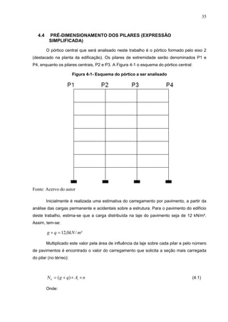 35
4.4 PRÉ-DIMENSIONAMENTO DOS PILARES (EXPRESSÃO
SIMPLIFICADA)
O pórtico central que será analisado neste trabalho é o pórtico formado pelo eixo 2
(destacado na planta da edificação). Os pilares de extremidade serão denominados P1 e
P4, enquanto os pilares centrais, P2 e P3. A Figura 4-1 o esquema do pórtico central:
Figura 4-1- Esquema do pórtico a ser analisado
Fonte: Acervo do autor
Inicialmente é realizada uma estimativa do carregamento por pavimento, a partir da
análise das cargas permanente e acidentais sobre a estrutura. Para o pavimento do edifício
deste trabalho, estima-se que a carga distribuída na laje do pavimento seja de 12 kN/m².
Assim, tem-se:
²/0,12 mkNqg 
Multiplicado este valor pela área de influência da laje sobre cada pilar e pelo número
de pavimentos é encontrado o valor do carregamento que solicita a seção mais carregada
do pilar (no térreo):
nAqgN ik  )( (4.1)
Onde:
 