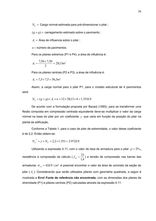 36
kN Carga normal estimada para pré-dimensionar o pilar ;
 )( qg carregamento estimado sobre o pavimento ;
iA Área de influencia sobre o pilar ;
n número de pavimentos.
Para os pilares extremos (P1 e P4), a área de influência é:
²13,28
2
50,750,7
mAi 


Para os pilares centrais (P2 e P3), a área de influência é:
²3,565,75,7 mAi 
Assim, a carga normal para o pilar P1, para o modelo estrutural de 4 pavimentos
será:
kNnAqgN ik 351.1413,2812)( 
De acordo com a formulação proposta por Bacarji (1993), para se transformar uma
flexão composta em compressão centrada equivalente deve-se multiplicar o valor da carga
normal na base do pilar por um coeficiente  que varia em função da posição do pilar na
planta da edificação.
Conforme a Tabela 1, para o caso de pilar de extremidade, o valor desse coeficiente
é de 2,2. Então obtem-se:
kNNN kd 972.2351.12,2
*
 
Utilizando a expressão 4.11, com o valor de taxa de armadura para o pilar %2 ,
resistência à compressão de cálculo (
4,1
25
cdf ) e tensão de compressão nas barras das
armaduras ²/422 cmkNs  é possível encontrar o valor da área de concreto da seção do
pilar ( cA ). Considerando que serão utilizados pilares com geometria quadrada, a seguir é
mostrada a Erro! Fonte de referência não encontrada. com as dimensões dos pilares de
xtremidade (P1) e pilares centrais (P2) calculadas através da expressão 4.11.
 