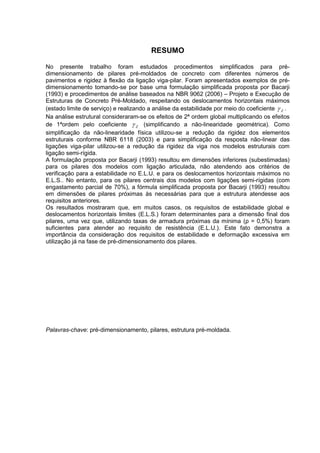 RESUMO
No presente trabalho foram estudados procedimentos simplificados para pré-
dimensionamento de pilares pré-moldados de concreto com diferentes números de
pavimentos e rigidez à flexão da ligação viga-pilar. Foram apresentados exemplos de pré-
dimensionamento tomando-se por base uma formulação simplificada proposta por Bacarji
(1993) e procedimentos de análise baseados na NBR 9062 (2006) – Projeto e Execução de
Estruturas de Concreto Pré-Moldado, respeitando os deslocamentos horizontais máximos
(estado limite de serviço) e realizando a análise da estabilidade por meio do coeficiente Z .
Na análise estrutural consideraram-se os efeitos de 2ª ordem global multiplicando os efeitos
de 1ªordem pelo coeficiente Z (simplificando a não-linearidade geométrica). Como
simplificação da não-linearidade física utilizou-se a redução da rigidez dos elementos
estruturais conforme NBR 6118 (2003) e para simplificação da resposta não-linear das
ligações viga-pilar utilizou-se a redução da rigidez da viga nos modelos estruturais com
ligação semi-rígida.
A formulação proposta por Bacarji (1993) resultou em dimensões inferiores (subestimadas)
para os pilares dos modelos com ligação articulada, não atendendo aos critérios de
verificação para a estabilidade no E.L.U. e para os deslocamentos horizontais máximos no
E.L.S.. No entanto, para os pilares centrais dos modelos com ligações semi-rígidas (com
engastamento parcial de 70%), a fórmula simplificada proposta por Bacarji (1993) resultou
em dimensões de pilares próximas às necessárias para que a estrutura atendesse aos
requisitos anteriores.
Os resultados mostraram que, em muitos casos, os requisitos de estabilidade global e
deslocamentos horizontais limites (E.L.S.) foram determinantes para a dimensão final dos
pilares, uma vez que, utilizando taxas de armadura próximas da mínima (ρ = 0,5%) foram
suficientes para atender ao requisito de resistência (E.L.U.). Este fato demonstra a
importância da consideração dos requisitos de estabilidade e deformação excessiva em
utilização já na fase de pré-dimensionamento dos pilares.
Palavras-chave: pré-dimensionamento, pilares, estrutura pré-moldada.
 