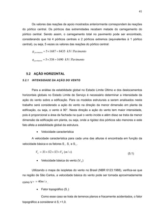 41
Os valores das reações de apoio mostrados anteriormente correspondem às reações
do pórtico central. Os pórticos das extremidades recebem metade do carregamento do
pórtico central. Sendo assim, o carregamento total no pavimento pode ser encontrado,
considerando que há 4 pórticos centrais e 2 pórticos extremos (equivalentes à 1 pórtico
central), ou seja, 5 vezes os valores das reações do pórtico central:
843516875 pavimentog PavimentokN /
16903385 pavimentoq PavimentokN /
5.2 AÇÃO HORIZONTAL
5.2.1 INTENSIDADE DA AÇÃO DO VENTO
Para a análise da estabilidade global no Estado Limite Último e dos deslocamentos
horizontais globais no Estado Limite de Serviço é necessário determinar a intensidade da
ação do vento sobre a edificação. Para os modelos estruturais a serem analisados neste
trabalho será considerado a ação do vento na direção da menor dimensão em planta da
edificação, ou seja, o vento à 90°. Nesta direção a ação do vento tem maior intensidade,
pois é proporcional a área da fachada na qual o vento incide e além disso se trata da menor
dimensão da edificação em planta, ou seja, onde a rigidez dos pórticos são menores e este
fato afeta a estabilidade global da estrutura.
 Velocidade característica
A velocidade característica para cada uma das alturas é encontrada em função da
velocidade básica e os fatores S1 , S2 e S 3 .
(5.1)
 Velocidade básica do vento (V 0 )
Utilizando o mapa de isopletas do vento no Brasil (NBR 6123:1988), verifica-se que
na região de São Carlos, a velocidade básica do vento pode ser tomada aproximadamente
como V .
 Fator topográfico (S1 )
Como esse caso se trata de terrenos planos e fracamente acidentados, o fator
topográfico a considerar é S1 =1,0.
)/(321 0 smVSSSVk 
0 sm/40
 