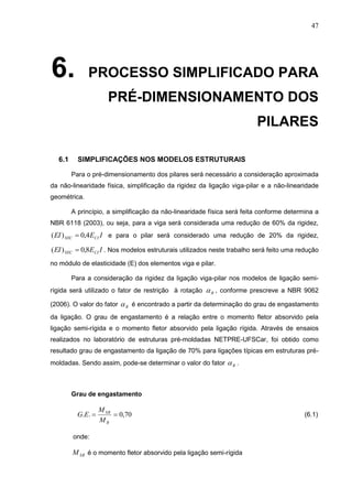 47
6. PROCESSO SIMPLIFICADO PARA
PRÉ-DIMENSIONAMENTO DOS
PILARES
6.1 SIMPLIFICAÇÕES NOS MODELOS ESTRUTURAIS
Para o pré-dimensionamento dos pilares será necessário a consideração aproximada
da não-linearidade física, simplificação da rigidez da ligação viga-pilar e a não-linearidade
geométrica.
A princípio, a simplificação da não-linearidade física será feita conforme determina a
NBR 6118 (2003), ou seja, para a viga será considerada uma redução de 60% da rigidez,
IEEI CISEC 4,0)(  e para o pilar será considerado uma redução de 20% da rigidez,
IEEI CISEC 8,0)(  . Nos modelos estruturais utilizados neste trabalho será feito uma redução
no módulo de elasticidade (E) dos elementos viga e pilar.
Para a consideração da rigidez da ligação viga-pilar nos modelos de ligação semi-
rígida será utilizado o fator de restrição à rotação R , conforme prescreve a NBR 9062
(2006). O valor do fator R é encontrado a partir da determinação do grau de engastamento
da ligação. O grau de engastamento é a relação entre o momento fletor absorvido pela
ligação semi-rígida e o momento fletor absorvido pela ligação rígida. Através de ensaios
realizados no laboratório de estruturas pré-moldadas NETPRE-UFSCar, foi obtido como
resultado grau de engastamento da ligação de 70% para ligações típicas em estruturas pré-
moldadas. Sendo assim, pode-se determinar o valor do fator R .
Grau de engastamento
70,0.. 
R
SR
M
M
EG (6.1)
onde:
SRM é o momento fletor absorvido pela ligação semi-rígida
 