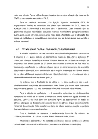 50
maior que o limite. Para a edificação com 4 pavimentos, as dimensões do pilar deve ser de
60x70cm para atender ao critério do E.L.S.
Para os modelos estruturais com ligação viga-pilar semi-rígida (70% de
engastamento parcial) as dimensões dos pilares que atenderam ao E.L.S. foram de
40x40cm para 5 pavimentos e 60x70cm para 7 pavimentos. Cabe enfatizar que as
geometrias utilizadas nos modelos estruturais foram as mesmas tanto para pilares centrais
quanto para pilares extremos, considerando neste caso a facilidade para a fabricação das
peças pré-moldadas e a compatibilidade geométrica com as demais peças que compõe o
sistema estrutural.
6.3 ESTABILIDADE GLOBAL DOS MODELOS ESTRUTURAIS
A maneira simplificada para se considerar a não-linearidade geométrica da estrutura
é utilizando o Z , que se trata de um coeficiente de majoração dos esforços globais de 1°
ordem para obtenção dos esforços finais de 2°ordem. Além de ser um modo de avaliação da
importância dos efeitos globais de 2° ordem, classificando a estrutura em nós fixos ou
deslocáveis, o coeficiente Z pode ser utilizado para o pré-dimensionamento da geometria
dos pilares da edificação. Essa simplificação de se majorar os esforços de 1°ordem através
do Z não é válida para qualquer estrutura de nós deslocáveis ( )1,1Z , pois para isto, o
valor deste coeficiente deve ser menor que 1,3.
No entanto, com a finalidade de se utilizar o Z como parâmetro para o pré-
dimensionamento dos pilares, será considerado como critério que o valor deste coeficiente
não pode ser superior à 1,20 para os modelos estruturais analisados neste trabalho.
Para o cálculo do coeficiente Z é necessário determinar os deslocamentos
horizontais na análise de 1° ordem e combinação última normal das ações atuantes na
estrutura. Como a laje atua como um diafragma rígido, os deslocamento de todos os
pórticos são iguais e o deslocamento horizontal de um dos pórticos é igual ao deslocamento
horizontal do pavimento. Vale ressaltar que tanto os pilares extremos quanto os centrais
foram adotados com mesmas dimensões.
Com a finalidade de encontrar o deslocamento horizontal, foi utilizado as
combinações últimas 1 e 2 para a força de arrasto do vento sobre o pórtico.
O cálculo do coeficiente Z foi realizado considerando as duas combinações últimas
para as ações permanentes e acidentais no pavimento e a ação total do vento (Fa).
 