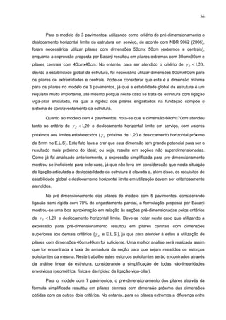 56
Para o modelo de 3 pavimentos, utilizando como critério de pré-dimensionamento o
deslocamento horizontal limite da estrutura em serviço, de acordo com NBR 9062 (2006),
foram necessários utilizar pilares com dimensões 50cmx 50cm (extremos e centrais),
enquanto a expressão proposta por Bacarji resultou em pilares extremos com 30cmx30cm e
pilares centrais com 40cmx40cm. No entanto, para ser atendido o critério de 20,1Z ,
devido a estabilidade global da estrutura, foi necessário utilizar dimensões 50cmx60cm para
os pilares de extremidades e centrais. Pode-se considerar que esta é a dimensão mínima
para os pilares no modelo de 3 pavimentos, já que a estabilidade global da estrutura é um
requisito muito importante, até mesmo porque neste caso se trata de estrutura com ligação
viga-pilar articulada, na qual a rigidez dos pilares engastados na fundação compõe o
sistema de contraventamento da estrutura.
Quanto ao modelo com 4 pavimentos, nota-se que a dimensão 60cmx70cm atendeu
tanto ao critério de 20,1Z e deslocamento horizontal limite em serviço, com valores
próximos aos limites estabelecidos ( Z próximo de 1,20 e deslocamento horizontal próximo
de 5mm no E.L.S). Este fato leva a crer que esta dimensão tem grande potencial para ser o
resultado mais próximo do ideal, ou seja, resulte em seções não superdimensionadas.
Como já foi analisado anteriormente, a expressão simplificada para pré-dimensionamento
mostrou-se ineficiente para este caso, já que não leva em consideração que nesta situação
de ligação articulada a deslocabilidade da estrutura é elevada e, além disso, os requisitos de
estabilidade global e deslocamento horizontal limite em utilização devem ser criteriosamente
atendidos.
No pré-dimensionamento dos pilares do modelo com 5 pavimentos, considerando
ligação semi-rígida com 70% de engastamento parcial, a formulação proposta por Bacarji
mostrou-se uma boa aproximação em relação às seções pré-dimensionadas pelos critérios
de 20,1Z e deslocamento horizontal limite. Deve-se notar neste caso que utilizando a
expressão para pré-dimensionamento resultou em pilares centrais com dimensões
superiores aos demais critérios ( Z e E.L.S.), já que para atender à estes a utilização de
pilares com dimensões 40cmx40cm foi suficiente. Uma melhor análise será realizada assim
que for encontrada a taxa de armadura da seção para que sejam resistidos os esforços
solicitantes da mesma. Neste trabalho estes esforços solicitantes serão encontrados através
da análise linear da estrutura, considerando a simplificação de todas não-linearidades
envolvidas (geométrica, física e da rigidez da ligação viga-pilar).
Para o modelo com 7 pavimentos, o pré-dimensionamento dos pilares através da
fórmula simplificada resultou em pilares centrais com dimensão próximo das dimensões
obtidas com os outros dois critérios. No entanto, para os pilares extremos a diferença entre
 