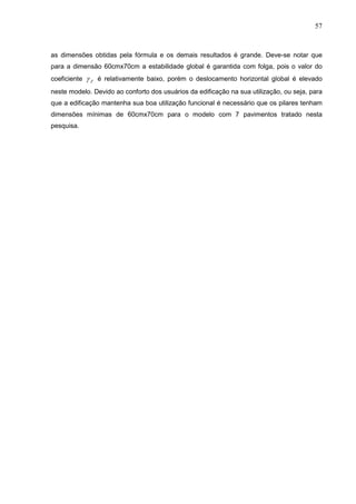 57
as dimensões obtidas pela fórmula e os demais resultados é grande. Deve-se notar que
para a dimensão 60cmx70cm a estabilidade global é garantida com folga, pois o valor do
coeficiente Z é relativamente baixo, porém o deslocamento horizontal global é elevado
neste modelo. Devido ao conforto dos usuários da edificação na sua utilização, ou seja, para
que a edificação mantenha sua boa utilização funcional é necessário que os pilares tenham
dimensões mínimas de 60cmx70cm para o modelo com 7 pavimentos tratado nesta
pesquisa.
 