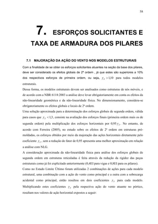 58
7. ESFORÇOS SOLICITANTES E
TAXA DE ARMADURA DOS PILARES
7.1 MAJORAÇÃO DA AÇÃO DO VENTO NOS MODELOS ESTRUTURAIS
Com a finalidade de se obter os esforços solicitantes atuantes na seção da base dos pilares,
deve ser considerado os efeitos globais de 2ª ordem , já que estes são superiores a 10%
dos respectivos esforços de primeira ordem, ou seja, 10,1Z para todos modelos
estruturais.
Dessa forma, os modelos estruturais devem ser analisados como estruturas de nós móveis, e
de acordo com a NBR 6118:2003 a análise deve levar obrigatoriamente em conta os efeitos da
não-linearidade geométrica e da não-linearidade física. No dimensionamento, considera-se
obrigatoriamente os efeitos globais e locais de 2ª ordem.
Uma solução aproximada para a determinação dos esforços globais de segunda ordem, válida
para casos que 3,1Z , consiste na avaliação dos esforços finais (primeira ordem mais os de
segunda ordem) pela multiplicação dos esforços horizontais por 0,95 Z . No entanto, de
acordo com Ferreira (2005), no estudo sobre os efeitos de 2ª ordem em estruturas pré-
moldadas, os esforços obtidos por meio da majoração das ações horizontais diretamente pelo
coeficiente Z , sem a redução do fator de 0,95 apresenta uma melhor aproximação em relação
a análise com NLG.
A consideração aproximada da não-linearidade física para análise dos esforços globais de
segunda ordem em estruturas reticuladas é feita através da redução da rigidez das peças
estruturais como já foi explicitado anteriormente (0,4EI para vigas e 0,8EI para os pilares).
Como no Estado Limite Último foram utilizadas 2 combinações de ações para cada modelo
estrutural, uma combinação com a ação do vento como principal e a outra com a sobrecarga
acidental como principal, então resultou em dois coeficientes Z para cada modelo.
Multiplicando estes coeficientes Z pela respectiva ação do vento atuante no pórtico,
resultam nos valores de ação horizontal expostos a seguir:
 