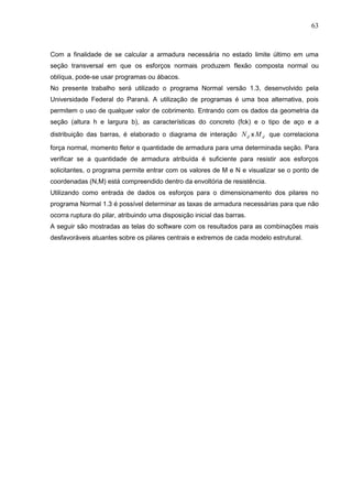 63
Com a finalidade de se calcular a armadura necessária no estado limite último em uma
seção transversal em que os esforços normais produzem flexão composta normal ou
oblíqua, pode-se usar programas ou ábacos.
No presente trabalho será utilizado o programa Normal versão 1.3, desenvolvido pela
Universidade Federal do Paraná. A utilização de programas é uma boa alternativa, pois
permitem o uso de qualquer valor de cobrimento. Entrando com os dados da geometria da
seção (altura h e largura b), as características do concreto (fck) e o tipo de aço e a
distribuição das barras, é elaborado o diagrama de interação dN x dM que correlaciona
força normal, momento fletor e quantidade de armadura para uma determinada seção. Para
verificar se a quantidade de armadura atribuída é suficiente para resistir aos esforços
solicitantes, o programa permite entrar com os valores de M e N e visualizar se o ponto de
coordenadas (N,M) está compreendido dentro da envoltória de resistência.
Utilizando como entrada de dados os esforços para o dimensionamento dos pilares no
programa Normal 1.3 é possível determinar as taxas de armadura necessárias para que não
ocorra ruptura do pilar, atribuindo uma disposição inicial das barras.
A seguir são mostradas as telas do software com os resultados para as combinações mais
desfavoráveis atuantes sobre os pilares centrais e extremos de cada modelo estrutural.
 