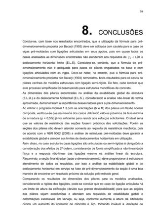 69
8. CONCLUSÕES
Conclui-se, com base nos resultados encontrados, que a utilização da fórmula para pré-
dimensionamento proposta por Bacarji (1993) deve ser utilizada com cautela para o caso de
vigas pré-moldadas com ligações articuladas em seus apoios, pois em quase todos os
casos analisados as dimensões encontradas não atenderam aos requisitos de 20,1Z e
deslocamento horizontal limite (E.L.S). Considera-se, portanto, que a fórmula de pré-
dimensionamento não é adequada para casos de pilares engastados na base e com
ligações articuladas com as vigas. Deve-se notar, no entanto, que a fórmula para pré-
dimensionamento proposta por Bacarji (1993) demonstrou bons resultados para os casos de
pilares centrais de modelos estruturais com ligação semi-rígida. De fato, cabe lembrar que
este processo simplificado foi desenvolvido para estruturas monolíticas de concreto.
As dimensões dos pilares encontradas na análise da estabilidade global da estrutura
(E.L.U.) e do deslocamento horizontal (E.L.S.), considerando a análise não-linear de forma
aproximada, demonstraram a importância desses fatores para o pré-dimensionamento.
Ao utilizar o programa Normal 1.3 com as solicitações (N e M) dos pilares em flexão normal
composta, verificou-se que na maioria dos casos utilizando valores próximos da taxa mínima
de armadura (ρ = 0,5%) já foi suficiente para resistir aos esforços solicitantes. O ideal seria
que os valores de resistência das seções fossem próximos das solicitações. Porém as
seções dos pilares não devem atender somente ao requisito de resistência mecânica, pois
de acordo com a NBR 9062 (2006) a análise de estruturas pré-moldadas deve garantir a
estabilidade global e atender aos limites de deslocamentos horizontais em utilização.
Além disso, no caso estruturas cujas ligações são articuladas ou semi-rígidas é obrigatório a
consideração dos efeitos de 2ª ordem, considerando de forma simplificada a não-linearidade
física e a resposta não-linear das ligações mesmo na análise linear da estrutura.
Resumindo, a seção final do pilar (após o dimensionamento) deve proporcionar à estrutura o
atendimento de todos os requisitos, por isso a análise da estabilidade global e do
deslocamento horizontal em serviço na fase de pré-dimensionamento da seção é uma boa
maneira de encontrar um resultado próximo da solução pelo método geral.
Comparando os resultados de dimensões dos pilares para os modelos analisados,
considerando a rigidez das ligações, pode-se concluir que no caso de ligação articulada há
um limite de altura da edificação (devido sua grande deslocabilidade) para que as seções
dos pilares sejam econômicas e atendam aos requisitos de estabilidade global e
deformações excessivas em serviço, ou seja, conforme aumenta a altura da edificação
ocorre um aumento do consumo de concreto e aço, tornando inviável a utilização de
 