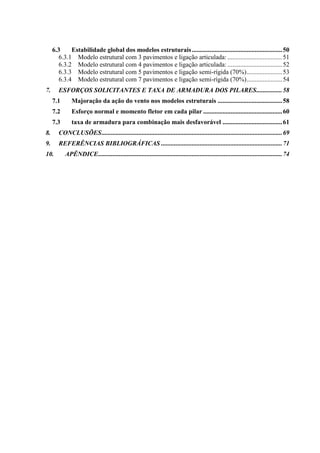 6.3 Estabilidade global dos modelos estruturais........................................................50
6.3.1 Modelo estrutural com 3 pavimentos e ligação articulada: ..................................51
6.3.2 Modelo estrutural com 4 pavimentos e ligação articulada: ..................................52
6.3.3 Modelo estrutural com 5 pavimentos e ligação semi-rígida (70%)......................53
6.3.4 Modelo estrutural com 7 pavimentos e ligação semi-rígida (70%)......................54
7. ESFORÇOS SOLICITANTES E TAXA DE ARMADURA DOS PILARES................58
7.1 Majoração da ação do vento nos modelos estruturais ........................................58
7.2 Esforço normal e momento fletor em cada pilar .................................................60
7.3 taxa de armadura para combinação mais desfavorável .....................................61
8. CONCLUSÕES................................................................................................................69
9. REFERÊNCIAS BIBLIOGRÁFICAS ...........................................................................71
10. APÊNDICE..................................................................................................................74
 