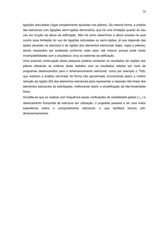 70
ligações articuladas (vigas simplesmente apoiadas nos pilares). Da mesma forma, a análise
das estruturas com ligações semi-rígidas demonstrou que há uma limitação quanto ao seu
uso em função da altura da edificação. Não há como determinar a altura precisa na qual
ocorre essa limitação do uso de ligações articuladas ou semi-rígidas, já que depende das
ações atuantes na estrutura e da rigidez dos elementos estruturais (lajes, vigas e pilares),
sendo necessário ser analisada conforme cada caso, até mesmo porque pode haver
incompatibilidades com a arquitetura e/ou os sistemas da edificação.
Uma possível continuação desta pesquisa poderia comparar os resultados de seções dos
pilares utilizando os critérios deste trabalho com os resultados obtidos por meio de
programas desenvolvidos para o dimensionamento estrutural, como por exemplo o TQS,
que realizam a análise não-linear de forma não aproximada, encontrando assim a melhor
redução da rigidez (EI) dos elementos estruturais para representar a resposta não-linear dos
elementos estruturais às solicitações, melhorando assim a simplificação da não-linearidade
física.
Acredita-se que ao realizar com frequência essas verificações de estabilidade global ( Z ) e
deslocamento horizontal da estrutura em utilização, o projetista passará a ter uma maior
experiência sobre o comportamento estrutural, o que facilitará futuros pré-
dimensionamentos.
 
