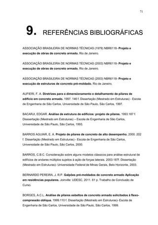 71
9. REFERÊNCIAS BIBLIOGRÁFICAS
ASSOCIAÇÃO BRASILEIRA DE NORMAS TÉCNICAS (1978) NBR6118- Projeto e
execução de obras de concreto armado. Rio de Janeiro.
ASSOCIAÇÃO BRASILEIRA DE NORMAS TÉCNICAS (2003) NBR6118- Projeto e
execução de obras de concreto armado. Rio de Janeiro.
ASSOCIAÇÃO BRASILEIRA DE NORMAS TÉCNICAS (2003) NBR6118- Projeto e
execução de estruturas de concreto pré-moldado. Rio de Janeiro.
AUFIERI, F. A. Diretrizes para o dimensionamento e detalhamento de pilares de
edifício em concreto armado. 1997. 146 f. Dissertação (Mestrado em Estruturas) - Escola
de Engenharia de São Carlos, Universidade de São Paulo, São Carlos, 1997.
BACARJI, EDGAR. Análise de estrutura de edifícios: projeto de pilares. 1993.187 f.
Disssertação (Mestrado em Estruturas) – Escola de Engenharia de São Carlos,
Universidade de São Paulo, São Carlos, 1993.
BARROS AGUIAR, E. A. Projeto de pilares de concreto de alto desempenho. 2000. 202
f. Dissertação (Mestrado em Estruturas) - Escola de Engenharia de São Carlos,
Universidade de São Paulo, São Carlos, 2000.
BARROS, C.B.C. Consideração sobre alguns modelos clássicos para análise estrutural de
edifícios de andares múltiplos sujeitos à ação de forças laterais. 2003.187f. Dissertação
(Mestrado em Estruturas)- Universidade Federal de Minas Gerais, Belo Horizonte, 2003.
BERNARDO PEREIRA, J. R.P. Galpões pré-moldados de concreto armado Aplicação
em residências populares. Joinville: UDESC, 2011. 61 p. Trabalho de Conclusão de
Curso.
BORGES, A.C.L. Análise de pilares esbeltos de concreto armado solicitados à flexo-
compressão oblíqua. 1999.110 f. Dissertação (Mestrado em Estruturas)- Escola de
Engenharia de São Carlos, Universidade de São Paulo, São Carlos, 1999.
 
