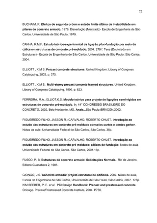 72
BUCHAIM, R. Efeitos de segunda ordem e estado limite último de instabilidade em
pilares de concreto armado. 1979. Dissertação (Mestrado)- Escola de Engenharia de São
Carlos, Universidade de São Paulo, 1979.
CANHA, R.M.F. Estudo teórico-experimental da ligação pilar-fundação por meio de
cálice em estruturas de concreto pré-moldado. 2004. 279 f. Tese (Doutorado em
Estruturas) - Escola de Engenharia de São Carlos, Universidade de São Paulo, São Carlos,
2004.
ELLIOTT , KIM S. Precast concrete structures. United Kingdom. Library of Congress
Cataloguing, 2002. p. 375.
ELLIOTT , KIM S. Multi-storey precast concrete framed structures. United Kingdom.
Library of Congress Cataloguing, 1996. p. 623.
FERREIRA, M.A.; ELLIOT,K.S. Modelo teórico para projeto de ligações semi-rígidas em
estruturas de concreto pré-moldado. In: 44° CONGRESSO BRASILEIRO DO
CONCRETO, 2002, Belo Horizonte, MG. Anais...São Paulo:IBRACON,2002.
FIGUEIREDO FILHO, JASSON R.; CARVALHO, ROBERTO CHUST. Introdução ao
estudo das estruturas em concreto pré-moldado consolos curtos e dentes gerber.
Notas de aula- Universidade Federal de São Carlos, São Carlos. 38p.
FIGUEIREDO FILHO, JASSON R.; CARVALHO, ROBERTO CHUST. Introdução ao
estudo das estruturas em concreto pré-moldado: cálices de fundação. Notas de aula-
Universidade Federal de São Carlos, São Carlos, 2001.16p.
FUSCO, P. B. Estruturas de concreto armado: Solicitações Normais. Rio de Janeiro,
Editora Guanabara 2, 1981.
GIONGO, J.S. Concreto armado: projeto estrutural de edifícios. 2007. Notas de aula-
Escola de Engenharia de São Carlos, Universidade de São Paulo, São Carlos, 2007. 176p.
KIM SEEBER, P. E. et al. PCI Design Handbook: Precast and prestressed concrete.
Chicago. Precast/Prestressed Concrete Institute, 2004. P736.
 