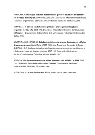 73
MARIN, M.C. Contribuição à análise da estabilidade global de estruturas em concreto
pré-moldado de múltiplos pavimentos. 2009. 213 f. Dissertação (Mestrado em Estruturas)
- Escola de Engenharia de São Carlos, Universidade de São Paulo, São Carlos, 2009.
MIRANDA, L. R. Cálculo e detalhamento prático de pilares para edificações de
pequeno e médio porte. 2008. 198f. Dissertação (Mestrado em Sistemas Construtivos de
Edificações) – Departamento de Engenharia Civil, Universidade Federal de São Carlos, São
Carlos, 2008.
NEUMANN, JOÃO HENRIQUE. Estudo do pré-dimensionamento de pilares em edifícios
de concreto armado. Santa Maria: UFSM, 2008. 84 p. Trabalho de Conclusão de Curso.
QUEIROS, L.O.A. Análise estrutural de galpões pré-moldados em concreto considerando a
influência da rigidez nas ligações viga-pilar. 2007.119f. Dissertação (Mestrado em
estruturas)- Universidade Federal de Alagoas, Maceió, 2007.
SCADELAI, M.A. Dimensionamento de pilares de acordo com a NBR 6118:2003. 2004.
124f. Dissertação (Mestrado em estruturas)- Escola de Engenharia de São Carlos,
Universidade de São Paulo, São Carlos, 2004.
SUSSEKIND, J.C. Curso de concreto. Rio de Janeiro: Globo, 1984. 280p. vol.II.
 