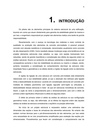 8
1. INTRODUÇÃO
Os pilares são os elementos principais do sistema estrutural de uma edificação,
levando em conta que atuam diretamente para garantia da estabilidade global da mesma e
por isso, o engenheiro responsável por projetar tais elementos realiza uma tarefa de grande
responsabilidade.
Recentemente, com o avanço na tecnologia dos materiais e maior controle de
qualidade na produção dos elementos de concreto pré-moldado, é possível produzir
concreto com elevada resistência à compressão, denominados usualmente como concreto
de alto desempenho (CAD). Como resultado dessas mudanças surge uma tendência em se
projetar elementos estruturais mais esbeltos, ou seja, com seções transversais bem
reduzidas, sendo de grande importância a consideração dos efeitos de segunda ordem na
análise estrutural. Ocorre um acréscimo de esforços solicitantes e deslocamentos, que por
conseqüência aumenta o risco de instabilidade da estrutura ou mesmo o colapso, sendo,
portanto necessária a consideração do comportamento não-linear da estrutura (não-
linearidade física e geométrica) e os efeitos devido a rigidez da ligação entre os elementos
estruturais.
A rigidez da ligação de uma estrutura em concreto pré-moldado está diretamente
relacionada com a sua estabilidade global, já que a absorção dos esforços pela ligação
limita a deslocabilidade da estrutura. Levando em consideração estruturas em concreto pré-
moldado de múltiplos pavimentos com ligação viga-pilar semi-rígida ou articulada, a
deslocabilidade dessas estruturas é maior do que em estruturas monolíticas de concreto.
Assim, a ação do vento é preponderante para o dimensionamento, pois com o efeito de
primeira ordem significativo influenciará no efeito de segunda ordem.
O efeito de primeira ordem é obtido da análise da estrutura na sua configuração
geométrica inicial, ou seja, não deformada. Já os efeitos de segunda ordem são aqueles
obtidos da análise da estrutura considerando o equilíbrio na posição deformada.
No início de um projeto estrutural é necessário realizar uma estimativa das
dimensões das seções e taxas de armaduras dos elementos estruturais. No entanto não
existem normas técnicas para o pré-dimensionamento de tais elementos, por isso existe
uma necessidade de se criar procedimentos simplificados para avaliação das seções pré-
dimensionadas. Procedimentos que levam em consideração o comportamento real da
 