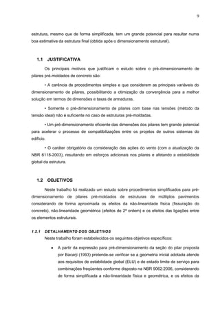 9
estrutura, mesmo que de forma simplificada, tem um grande potencial para resultar numa
boa estimativa da estrutura final (obtida após o dimensionamento estrutural).
1.1 JUSTIFICATIVA
Os principais motivos que justificam o estudo sobre o pré-dimensionamento de
pilares pré-moldados de concreto são:
• A carência de procedimentos simples e que considerem as principais variáveis do
dimensionamento de pilares, possibilitando a otimização da convergência para a melhor
solução em termos de dimensões e taxas de armaduras.
• Somente o pré-dimensionamento de pilares com base nas tensões (método da
tensão ideal) não é suficiente no caso de estruturas pré-moldadas.
• Um pré-dimensionamento eficiente das dimensões dos pilares tem grande potencial
para acelerar o processo de compatibilizações entre os projetos de outros sistemas do
edifício.
• O caráter obrigatório da consideração das ações do vento (com a atualização da
NBR 6118-2003), resultando em esforços adicionais nos pilares e afetando a estabilidade
global da estrutura.
1.2 OBJETIVOS
Neste trabalho foi realizado um estudo sobre procedimentos simplificados para pré-
dimensionamento de pilares pré-moldados de estruturas de múltiplos pavimentos
considerando de forma aproximada os efeitos da não-linearidade física (fissuração do
concreto), não-linearidade geométrica (efeitos de 2ª ordem) e os efeitos das ligações entre
os elementos estruturais.
1.2.1 DETALHAMENTO DOS OBJETIVOS
Neste trabalho foram estabelecidos os seguintes objetivos específicos:
 A partir da expressão para pré-dimensionamento da seção do pilar proposta
por Bacarji (1993) pretende-se verificar se a geometria inicial adotada atende
aos requisitos de estabilidade global (ELU) e de estado limite de serviço para
combinações freqüentes conforme disposto na NBR 9062:2006, considerando
de forma simplificada a não-linearidade física e geométrica, e os efeitos da
 