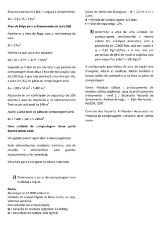 Área da base da leira (Ab) = largura x comprimento
Ab = 1,8 x 15 = 27m2
Área de Folga para o Reviramento da Leira (Af)
Admite-se a área de folga para o reviramento da
leira
Af = 27m2
Admite-se que cada leira ocupará:
Ab + Af = 27m2 + 27m2 = 54m2

Leiras de dimensão triangular – B = 2,0 m e H =
1,5m;
d = Período de compostagem: 120 dias;
f = Fator de segurança: 10%.

3)

Determine a área de uma unidade de
compostagem, considerando a mesma
cidade dos exemplos anteriores, com a
população de 10.000 hab, cuja per capita é
q = 0,60 Kg/hab/dia, e o lixo tem um
percentual de 68% de matéria orgânica cujo
peso específico é de D = 500 Kg/m3.

Supondo-se tratar de um material cujo período de
compostagem (fase ativa e fase de maturação) seja
de 100 dias, e que seja montada uma leira por dia,
a área útil (Au) do pátio de compostagem será:

A configuração geométrica de leira de seção reta
triangular, adotar as medidas. Adotar também o
tempo médio de permanência da leira no pátio de
compostagem.

Au = 100 x 54 m2 = 5.400 m2

Fonte: Resíduos sólidos : processamento de
resíduos sólidos orgânicos : guia do profissional em
treinamento : nível 2 / Secretaria Nacional de
Saneamento Ambiental (org.). – Belo Horizonte :
ReCESA, 2007

Adotando-se um coeficiente de segurança de 10%
(devido à área de circulação e de estacionamento
Tem-se um adicional de 540 m2
Assim, a área total do pátio de compostagem será:
At = 5.400 + 540 = 5.940 m2
Uma unidade de compostagem desse porte
deverá contar com:
Um galpão para triagem dos resíduos orgânicos;
Sede administrativa( escritório, banheiro, sala de
reunião
e
almoxarifado
para
guardar
equipamentos e ferramentas);
Uma baia para estocagem do adubo maturado.

2)

Dimensione o pátio de compostagem com
os dados a seguir.

Dados:
Município de 22.000 habitantes:
Unidade de compostagem de baixo custo, ou seja,
sistemas windrow;
Reviramento não é mecanizado;
Q = Geração de resíduos orgânicos: 12.000kg;
D = Densidade da mistura: 600 kg/m3;

Controle dos Impactos Ambientais Associados ao
Processo de Compostagem. Gersina N. da R. Carmo
Junior

 