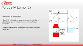 Torque Máximo (2)
Kalatec | www.kalatec.com.br | /kalatecautomocao
Uma maneira de aproximação:
- O perfil de velocidade emprega uma curva S em ambas as
extremidades que irá transformar uma curva de torque
trapezoidal;
- Trate a curva de torque trapezoidal como uma praça para o
cálculo fácil.
 