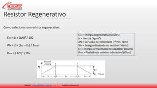 Resistor Regenerativo
Kalatec | www.kalatec.com.br | /kalatecautomocao
Como selecionar um resistor regenerativo:
ERE = JS x (ΔN)² / 182
WR = 2 x (ERE – EC) / Tdecel
Rmax = (370)² / WR
ERE = Energia Regenerativa (Joules)
JS = Inércia (Kg-m²)
ΔN = Variação de velocidade (r/min, rpm)
WR = Energia dissipada no resistor (Watts)
EC = Energia armazenada no capacitor (Joules)
Rmax = Resistência máxima admissível (Ohm)
 