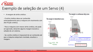 Exemplo de seleção de um Servo (4)
Kalatec | www.kalatec.com.br | /kalatecautomocao
- O atrito cinético deve ser conhecido
antecipadamente para a máquina em movimento com
alta fricção cinética;
- Para a máquina com menor atrito cinético, ele pode
ser ignorado, deixando alguma margem durante a
seleção de um sistema;
- Se o atrito cinético é impossível de ser conhecido até
que a máquina esteja bem montada, atualizar a
margem.
• A margem de atrito cinético:
 