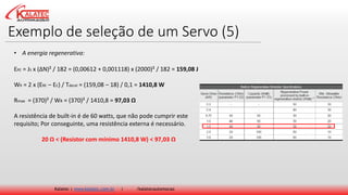 Exemplo de seleção de um Servo (5)
Kalatec | www.kalatec.com.br | /kalatecautomocao
ERE = JS x (ΔN)² / 182 = (0,00612 + 0,001118) x (2000)² / 182 = 159,08 J
WR = 2 x (ERE – EC) / Tdecel = (159,08 – 18) / 0,1 = 1410,8 W
Rmax = (370)² / WR = (370)² / 1410,8 = 97,03 Ω
A resistência de built-in é de 60 watts, que não pode cumprir este
requisito; Por conseguinte, uma resistência externa é necessário.
20 Ω < (Resistor com mínimo 1410,8 W) < 97,03 Ω
• A energia regenerativa:
 