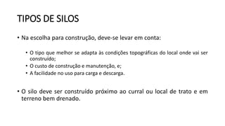 TIPOS DE SILOS
• Na escolha para construção, deve-se levar em conta:
• O tipo que melhor se adapta às condições topográficas do local onde vai ser
construído;
• O custo de construção e manutenção, e;
• A facilidade no uso para carga e descarga.
• O silo deve ser construído próximo ao curral ou local de trato e em
terreno bem drenado.
 