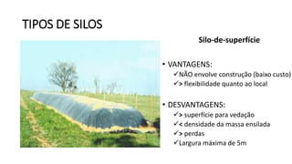 TIPOS DE SILOS
Silo-de-superfície
• VANTAGENS:
NÃO envolve construção (baixo custo)
> flexibilidade quanto ao local
• DESVANTAGENS:
> superfície para vedação
< densidade da massa ensilada
> perdas
Largura máxima de 5m
 