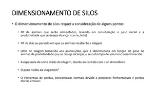 DIMENSIONAMENTO DE SILOS
• O dimensionamento de silos requer a consideração de alguns pontos:
• Nº de animais que serão alimentados, levando em consideração o peso inicial e a
produtividade que se deseja alcançar (carne, leite)
• Nº de dias ou período em que os animais receberão a silagem
• Qtde de silagem fornecida aos animais/dia, que é determinada em função do peso do
animal, da produtividade que se deseja alcançar, e se outro tipo de volumoso será fornecido
• A espessura de corte diário da silagem, devido ao contato com o ar atmosférico
• O peso médio da silagem/m³
• O Percentual de perdas, consideradas normais devido a processos fermentativos e perdas
diárias comuns
 