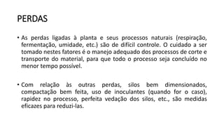 PERDAS
• As perdas ligadas à planta e seus processos naturais (respiração,
fermentação, umidade, etc.) são de difícil controle. O cuidado a ser
tomado nestes fatores é o manejo adequado dos processos de corte e
transporte do material, para que todo o processo seja concluído no
menor tempo possível.
• Com relação às outras perdas, silos bem dimensionados,
compactação bem feita, uso de inoculantes (quando for o caso),
rapidez no processo, perfeita vedação dos silos, etc., são medidas
eficazes para reduzi-las.
 