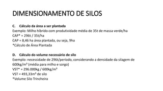 C. Cálculo da área a ser plantada
Exemplo: Milho híbrido com produtividade média de 35t de massa verde/ha
CAP* = 296t / 35t/ha
CAP = 8,46 ha área plantada, ou seja, 9ha
*Cálculo de Área Plantada
D. Cálculo do volume necessário de silo
Exemplo: necessidade de 296t/período, considerando a densidade da silagem de
600kg/m³ (média para milho e sorgo)
VST* = 296.000kg / 600kg/m³
VST = 493,33m³ de silo
*Volume Silo Trincheira
DIMENSIONAMENTO DE SILOS
 