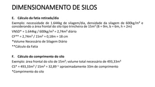DIMENSIONAMENTO DE SILOS
E. Cálculo da fatia retirada/dia
Exemplo: necessidade de 1.644kg de silagem/dia, densidade da silagem de 600kg/m³ e
considerando a área frontal do silo tipo trincheira de 15m² (B = 9m, b = 6m, h = 2m)
VNSD* = 1.644kg / 600kg/m³ = 2,74m³ diário
CF** = 2,74m³ / 15m² = 0,18m = 18 cm
*Volume Necessário de Silagem Diário
**Cálculo da Fatia
F. Cálculo do comprimento do silo
Exemplo: área frontal do silo de 15m²; volume total necessário de 493,33m³
CS* = 493,33m³ / 15m² = 32,89 ~ aproximadamente 33m de comprimento
*Comprimento do silo
 