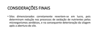CONSIDERAÇÕES FINAIS
• Silos dimensionados corretamente revertem-se em lucro, pois
determinam redução nos processos de oxidação de nutrientes pelos
microrganismos aeróbicos, e na consequente deterioração da silagem
após a abertura do silo.
 