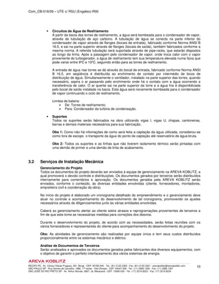 Com_CB-016/09 – UTE c/ RSU (Engebio)-R00
RECIFE-PE - Av. Cônsul Vilares Fragoso, 291, Bongi - CEP: 50760-540 - Tel.: (81) 2122.2300 - Fax: (81) 2122.2301 - arevakoblitz@arevakoblitz.com
SÃO PAULO-SP - Rua Gomes de Carvalho, 1666, 17º andar - Vila Olímpia - CEP: 04547-006 - Tel.: (11) 3585.1300 - Fax: (11) 3585.1307
SÃO JOSÉ DO RIO PRETO-SP - Av. Arthur Nonato, 6807, Jd. Maracanã - CEP: 15092-000 - Tel.: (17) 3216.8223 - Fax: (17) 3216.8224
10
Circuitos de Água de Resfriamento
A partir da bacia das torres de resfriamento, a água será bombeada para o condensador de vapor,
através de tubulação de aço carbono. A tubulação de água se conecta na parte inferior do
condensador de vapor através de flanges (bocais de entrada), fabricado conforme Norma ANSI B
16.5, e sai na parte superior através de flanges (bocais de saída), também fabricados conforme a
mesma norma. A referida tubulação será suportada através de pipe-racks, que estarão dispostos
ao longo da linha. Após a passagem pelo condensador de vapor, onde troca calor com o vapor
proveniente do turbogerador, a água de resfriamento tem sua temperatura elevada numa faixa que
pode variar entre 9ºC e 10ºC, seguindo então para as torres de resfriamento.
A entrada de água nas torres se dá através do bocal de entrada, fabricado conforme Norma ANSI
B 16.5, em seqüência é distribuída ao enchimento de contato por intermédio de bicos de
distribuição de água. Simultaneamente o ventilador, instalado na parte superior das torres, quando
necessário, aspira o ar passando pelo enchimento onde há o contato com a água ocorrendo a
transferência de calor. O ar quente sai na parte superior da torre e a água fria é disponibilizada
pelo bocal de saída instalada na bacia. Esta água será novamente bombeada para o condensador
de vapor continuando o ciclo de resfriamento.
Limites de bateria:
De: Torres de resfriamento;
Para: Condensador da turbina de condensação.
Suportes
Todos os suportes serão fabricados na obra utilizando vigas I, vigas U, chapas, cantoneiras,
barras e demais materiais necessários para sua fabricação.
Obs 1: Como não há infomações de como será feita a captação da água utilizada, considerou-se
como fora de escopo o transporte da água do ponto de captação até reservatório de água bruta.
Obs 2: Todos os suportes e as linhas que não tiverem isolamento térmico serão pintadas com
uma demão de primer e uma demão de tinta de acabamento.
3.2 Serviços de Instalação Mecânica
Gerenciamento do Projeto
Todos os documentos do projeto deverão ser enviados à equipe de gerenciamento na AREVA KOBLITZ, a
qual promoverá o devido controle e distribuições. Os documentos gerados por terceiros serão distribuídos
internamente para comentários e aprovação. Os documentos gerados pela AREVA KOBLITZ serão
enviados, conforme o conteúdo, às diversas entidades envolvidas (cliente, fornecedores, montadores,
empreiteira civil e coordenação da obra).
No início do projeto é elaborado um cronograma detalhado do empreendimento e o gerenciamento deve
atuar no controle e acompanhamento do desenvolvimento de tal cronograma, promovendo os ajustes
necessários através de diligenciamentos junto às várias entidades envolvidas.
Caberá ao gerenciamento alertar ao cliente sobre atrasos e reprogramações provenientes de terceiros a
fim de que este tome as necessárias medidas para correções dos desvios.
Durante o desenvolvimento do projeto, de acordo com as necessidades, serão feitas reuniões com os
vários fornecedores e representantes do cliente para acompanhamento do desenvolvimento do projeto.
Obs: As atividades de gerenciamento são realizadas por equipe única e tem seus custos distribuídos
proporcionalmente entre os sistemas mecânico e elétrico.
Análise de Documentos de Terceiros
Serão analisados e aprovados os documentos gerados pelos fabricantes dos diversos equipamentos, com
o objetivo de garantir o perfeito interfaceamento dos vários sistemas de energia.
 
