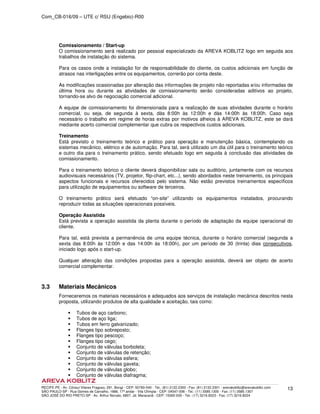 Com_CB-016/09 – UTE c/ RSU (Engebio)-R00
RECIFE-PE - Av. Cônsul Vilares Fragoso, 291, Bongi - CEP: 50760-540 - Tel.: (81) 2122.2300 - Fax: (81) 2122.2301 - arevakoblitz@arevakoblitz.com
SÃO PAULO-SP - Rua Gomes de Carvalho, 1666, 17º andar - Vila Olímpia - CEP: 04547-006 - Tel.: (11) 3585.1300 - Fax: (11) 3585.1307
SÃO JOSÉ DO RIO PRETO-SP - Av. Arthur Nonato, 6807, Jd. Maracanã - CEP: 15092-000 - Tel.: (17) 3216.8223 - Fax: (17) 3216.8224
13
Comissionamento / Start-up
O comissionamento será realizado por pessoal especializado da AREVA KOBLITZ logo em seguida aos
trabalhos de instalação do sistema.
Para os casos onde a instalação for de responsabilidade do cliente, os custos adicionais em função de
atrasos nas interligações entre os equipamentos, correrão por conta deste.
As modificações ocasionadas por alteração das informações de projeto não reportadas e/ou informadas de
última hora ou durante as atividades de comissionamento serão consideradas aditivos ao projeto,
tornando-se alvo de negociação comercial adicional.
A equipe de comissionamento foi dimensionada para a realização de suas atividades durante o horário
comercial, ou seja, de segunda à sexta, dàs 8:00h às 12:00h e dàs 14:00h às 18:00h. Caso seja
necessário o trabalho em regime de horas extras por motivos alheios à AREVA KOBLITZ, este se dará
mediante acerto comercial complementar que cubra os respectivos custos adicionais.
Treinamento
Está previsto o treinamento teórico e prático para operação e manutenção básica, contemplando os
sistemas mecânico, elétrico e de automação. Para tal, será utilizado um dia útil para o treinamento teórico
e outro dia para o treinamento prático, sendo efetuado logo em seguida à conclusão das atividades de
comissionamento.
Para o treinamento teórico o cliente deverá disponibilizar sala ou auditório, juntamente com os recursos
audiovisuais necessários (TV, projetor, flip-chart, etc...), sendo abordados neste treinamento, os principais
aspectos funcionais e recursos oferecidos pelo sistema. Não estão previstos treinamentos específicos
para utilização de equipamentos ou software de terceiros.
O treinamento prático será efetuado “on-site” utilizando os equipamentos instalados, procurando
reproduzir todas as situações operacionais possíveis.
Operação Assistida
Está prevista a operação assistida da planta durante o período de adaptação da equipe operacional do
cliente.
Para tal, está prevista a permanência de uma equipe técnica, durante o horário comercial (segunda a
sexta das 8:00h às 12:00h e das 14:00h às 18:00h), por um período de 30 (trinta) dias consecutivos,
iniciado logo após o start-up.
Qualquer alteração das condições propostas para a operação assistida, deverá ser objeto de acerto
comercial complementar.
3.3 Materiais Mecânicos
Forneceremos os materiais necessários e adequados aos serviços de instalação mecânica descritos nesta
proposta, utilizando produtos de alta qualidade e aceitação, tais como:
Tubos de aço carbono;
Tubos de aço liga;
Tubos em ferro galvanizado;
Flanges tipo sobreposto;
Flanges tipo pescoço;
Flanges tipo cego;
Conjunto de válvulas borboleta;
Conjunto de válvulas de retenção;
Conjunto de válvulas esfera;
Conjunto de válvulas gaveta;
Conjunto de válvulas globo;
Conjunto de válvulas diafragma;
 